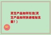 灵芝产品如何引流(灵芝产品如何快速增加流量？)