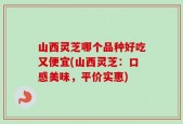 山西灵芝哪个品种好吃又便宜(山西灵芝：口感美味，平价实惠)