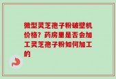 微型灵芝孢子粉破壁机价格？药房里是否会加工灵芝孢子粉如何加工的