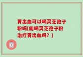 胃出血可以喝灵芝孢子粉吗(能喝灵芝孢子粉治疗胃出血吗？)