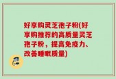 好享购灵芝孢子粉(好享购推荐的高质量灵芝孢子粉，提高免疫力、改善睡眠质量)