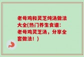 老母鸡和灵芝炖汤做法大全(热门养生食谱：老母鸡灵芝汤，分享全套做法！)
