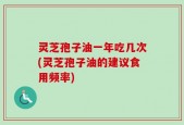 灵芝孢子油一年吃几次(灵芝孢子油的建议食用频率)