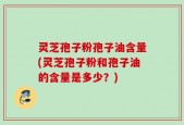 灵芝孢子粉孢子油含量(灵芝孢子粉和孢子油的含量是多少？)