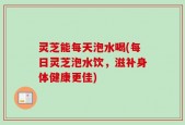 灵芝能每天泡水喝(每日灵芝泡水饮，滋补身体健康更佳)