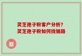 灵芝孢子粉客户分析？灵芝孢子粉如何找销路