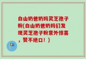 白山奶爸奶妈灵芝孢子粉(白山奶爸奶妈们发现灵芝孢子粉意外惊喜，赞不绝口！)