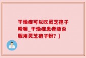 干燥症可以吃灵芝孢子粉嘛_干燥症患者能否服用灵芝孢子粉？)