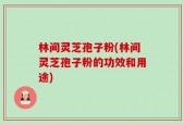 林间灵芝孢子粉(林间灵芝孢子粉的功效和用途)
