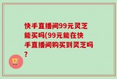 快手直播间99元灵芝能买吗(99元能在快手直播间购买到灵芝吗？