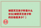 破壁灵芝孢子粉是什么价位(破壁灵芝孢子粉的价格是多少？)