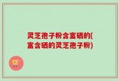 灵芝孢子粉含富硒的(富含硒的灵芝孢子粉)