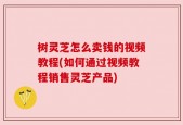 树灵芝怎么卖钱的视频教程(如何通过视频教程销售灵芝产品)