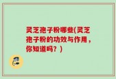 灵芝孢子粉哪些(灵芝孢子粉的功效与作用，你知道吗？)
