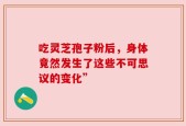 吃灵芝孢子粉后，身体竟然发生了这些不可思议的变化”
