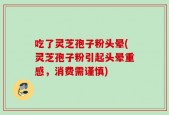 吃了灵芝孢子粉头晕(灵芝孢子粉引起头晕重感，消费需谨慎)