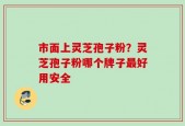 市面上灵芝孢子粉？灵芝孢子粉哪个牌子最好用安全