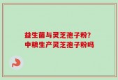 益生菌与灵芝孢子粉？中粮生产灵芝孢子粉吗