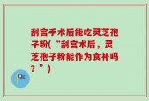 刮宫手术后能吃灵芝孢子粉(“刮宫术后，灵芝孢子粉能作为食补吗？”)