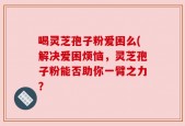 喝灵芝孢子粉爱困么(解决爱困烦恼，灵芝孢子粉能否助你一臂之力？
