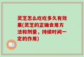灵芝怎么吃吃多久有效果(灵芝的正确食用方法和剂量，持续时间一定的作用)