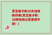 灵芝孢子粉10大功效和作用(灵芝孢子粉：10种功效让你意想不到！)
