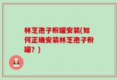 林芝孢子粉罐安装(如何正确安装林芝孢子粉罐？)