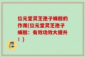 位元堂灵芝孢子蜂胶的作用(位元堂灵芝孢子蜂胶：有效功效大提升！)