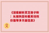 《深度解析灵芝孢子粉：从搜狗百科看其功效价值等多方面信息》