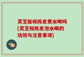 灵芝能和陈皮煮水喝吗(灵芝和陈皮泡水喝的功效与注意事项)