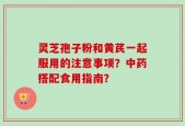 灵芝孢子粉和黄芪一起服用的注意事项？中药搭配食用指南？