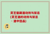 灵芝窖藏酒功效与禁忌(灵芝酒的功效与禁忌 - 酒中佳品)