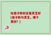吃孢子粉好还是灵芝好(孢子粉与灵芝，哪个更好？)
