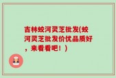 吉林蛟河灵芝批发(蛟河灵芝批发价优品质好，来看看吧！)
