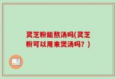 灵芝粉能熬汤吗(灵芝粉可以用来煲汤吗？)