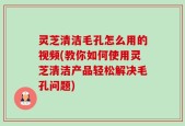灵芝清洁毛孔怎么用的视频(教你如何使用灵芝清洁产品轻松解决毛孔问题)