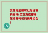 灵芝海底椰可以加红枣枸杞吗(灵芝海底椰搭配红枣枸杞的美味组合)