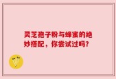 灵芝孢子粉与蜂蜜的绝妙搭配，你尝试过吗？