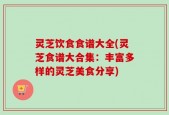 灵芝饮食食谱大全(灵芝食谱大合集：丰富多样的灵芝美食分享)