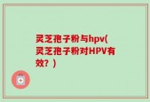 灵芝孢子粉与hpv(灵芝孢子粉对HPV有效？)