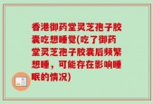 香港御药堂灵芝孢子胶囊吃想睡觉(吃了御药堂灵芝孢子胶囊后频繁想睡，可能存在影响睡眠的情况)