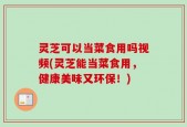 灵芝可以当菜食用吗视频(灵芝能当菜食用，健康美味又环保！)