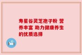 寿星谷灵芝孢子粉 营养丰富 助力健康养生的优质选择