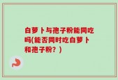 白萝卜与孢子粉能同吃吗(能否同时吃白萝卜和孢子粉？)