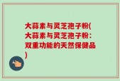 大蒜素与灵芝孢子粉(大蒜素与灵芝孢子粉：双重功能的天然保健品)
