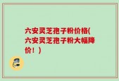 六安灵芝孢子粉价格(六安灵芝孢子粉大幅降价！)