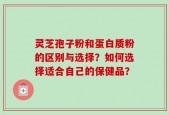 灵芝孢子粉和蛋白质粉的区别与选择？如何选择适合自己的保健品？