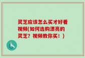 灵芝应该怎么买才好看视频(如何选购漂亮的灵芝？视频教你买！)