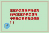 王玉秀灵芝孢子粉是真的吗(王玉秀的灵芝孢子粉是否真的有益健康？)