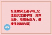 忆佳益灵芝孢子粉_忆佳益灵芝孢子粉：高效滋补，增强免疫力，健康生活新选择)
